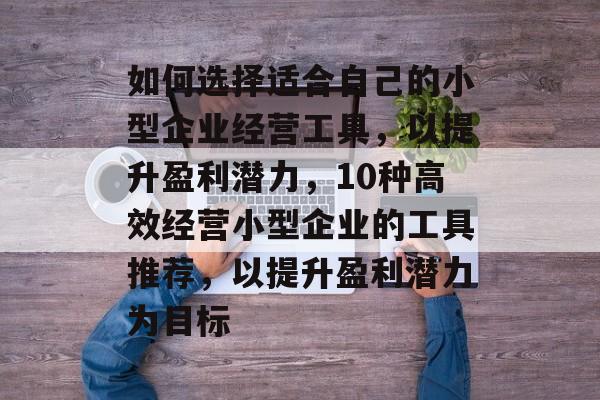 如何选择适合自己的小型企业经营工具,以提升盈利潜力,10种高效经营小型企业的工具推荐,以提升盈利潜力为目标 如何选择适合自己的小型企业经营工具,以提升盈利潜力,10种高效经营小型企业的工具推荐,以提升盈利潜力为目标