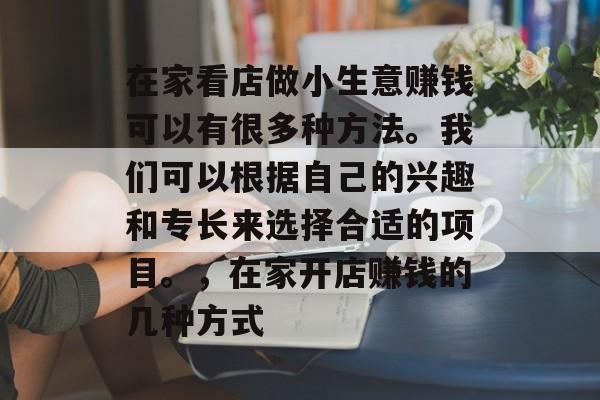 在家看店做小生意赚钱可以有很多种方法。我们可以根据自己的兴趣和专长来选择合适的项目。,在家开店赚钱的几种方式 在家看店做小生意赚钱可以有很多种方法。我们可以根据自己的兴趣和专长来选择合适的项目。,在家开店赚钱的几种方式
