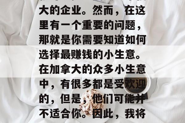 加拿大是一个移民国家,拥有丰富的商业机会。如果你有一个想法,只需要投资一些资金,就可以把它变成一个强大的企业。然而,在这里有一个重要的问题,那就是你需要知道如何选择最赚钱的小生意。在加拿大的众多小生意中,有很多都是受欢迎的,但是,他们可能并不适合你。因此,我将提供一些具有潜力和赚钱能力的小生意建议。,加拿大创业商机,如何找到最受欢迎的小生意 加拿大是一个移民国家,拥有丰富的商业机会。如果你有一个想法,只需要投资一些资金,就可以把它变成一个强大的企业。然而,在这里有一个重要的问题,那就是你需要知道如何选择最赚钱的小生意。在加拿大的众多小生意中,有很多都是受欢迎的,但是,他们可能并不适合你。因此,我将提供一些具有潜力和赚钱能力的小生意建议。,加拿大创业商机,如何找到最受欢迎的小生意