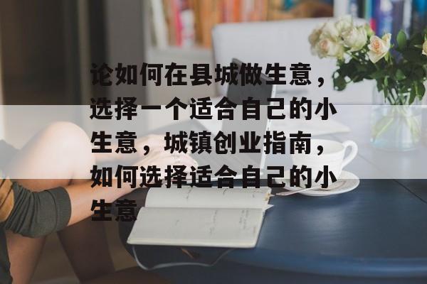 论如何在县城做生意,选择一个适合自己的小生意,城镇创业指南,如何选择适合自己的小生意 论如何在县城做生意,选择一个适合自己的小生意,城镇创业指南,如何选择适合自己的小生意