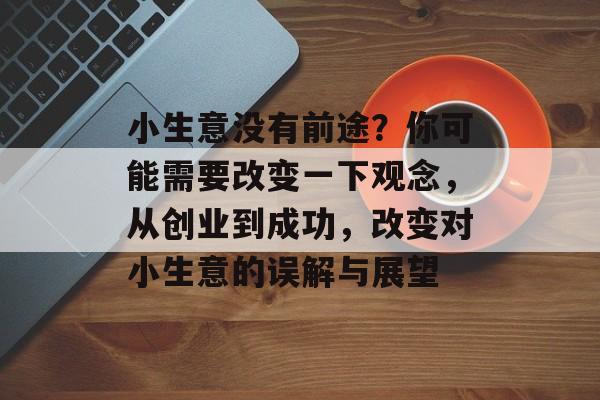 小生意没有前途?你可能需要改变一下观念,从创业到成功,改变对小生意的误解与展望 小生意没有前途?你可能需要改变一下观念,从创业到成功,改变对小生意的误解与展望