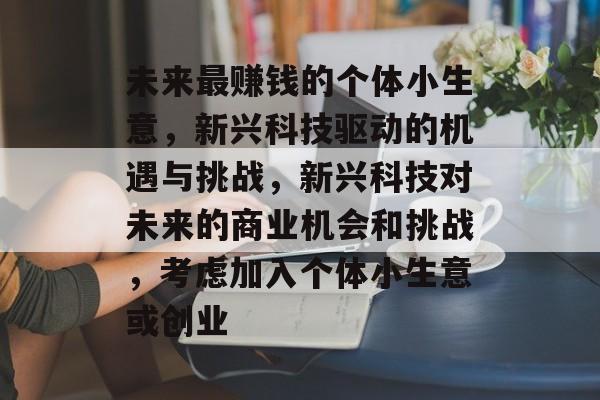未来最赚钱的个体小生意,新兴科技驱动的机遇与挑战,新兴科技对未来的商业机会和挑战,考虑加入个体小生意或创业 未来最赚钱的个体小生意,新兴科技驱动的机遇与挑战,新兴科技对未来的商业机会和挑战,考虑加入个体小生意或创业
