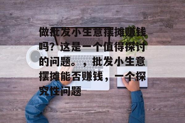 做批发小生意摆摊赚钱吗?这是一个值得探讨的问题。,批发小生意摆摊能否赚钱,一个探究性问题 做批发小生意摆摊赚钱吗?这是一个值得探讨的问题。,批发小生意摆摊能否赚钱,一个探究性问题