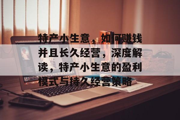 特产小生意，如何赚钱并且长久经营，深度解读，特产小生意的盈利模式与持久经营策略