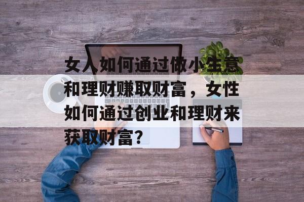 女人如何通过做小生意和理财赚取财富,女性如何通过创业和理财来获取财富? 女人如何通过做小生意和理财赚取财富,女性如何通过创业和理财来获取财富?