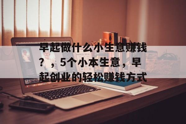 早起做什么小生意赚钱?,5个小本生意,早起创业的轻松赚钱方式 早起做什么小生意赚钱?,5个小本生意,早起创业的轻松赚钱方式