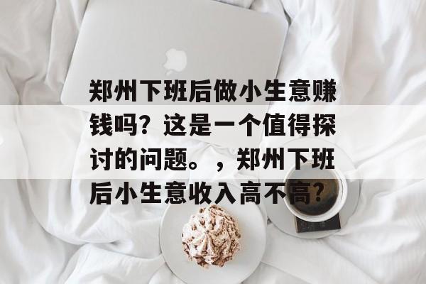 郑州下班后做小生意赚钱吗?这是一个值得探讨的问题。,郑州下班后小生意收入高不高? 郑州下班后做小生意赚钱吗?这是一个值得探讨的问题。,郑州下班后小生意收入高不高?