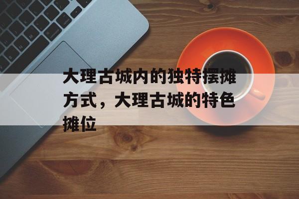 大理古城内的独特摆摊方式,大理古城的特色摊位 大理古城内的独特摆摊方式,大理古城的特色摊位