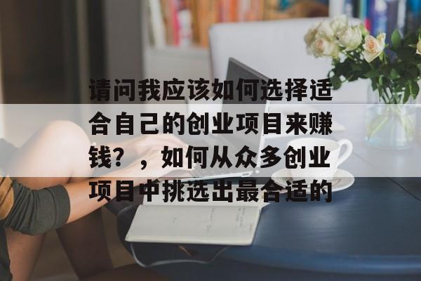 请问我应该如何选择适合自己的创业项目来赚钱?,如何从众多创业项目中挑选出最合适的 请问我应该如何选择适合自己的创业项目来赚钱?,如何从众多创业项目中挑选出最合适的