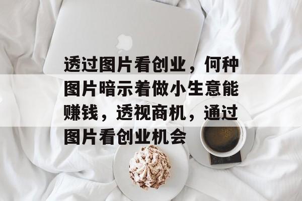 透过图片看创业，何种图片暗示着做小生意能赚钱，透视商机，通过图片看创业机会