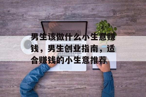 男生该做什么小生意赚钱,男生创业指南,适合赚钱的小生意推荐 男生该做什么小生意赚钱,男生创业指南,适合赚钱的小生意推荐