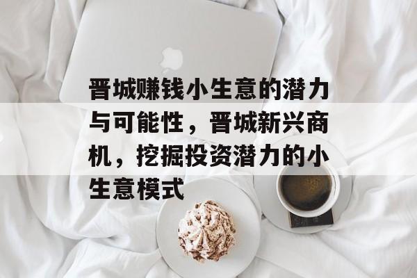 晋城赚钱小生意的潜力与可能性,晋城新兴商机,挖掘投资潜力的小生意模式 晋城赚钱小生意的潜力与可能性,晋城新兴商机,挖掘投资潜力的小生意模式