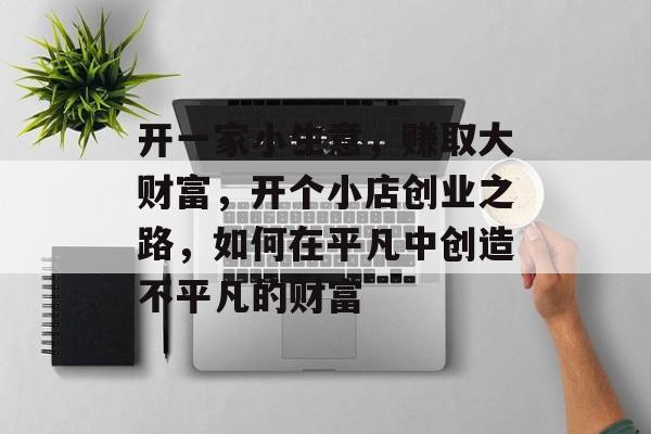 开一家小生意,赚取大财富,开个小店创业之路,如何在平凡中创造不平凡的财富 开一家小生意,赚取大财富,开个小店创业之路,如何在平凡中创造不平凡的财富