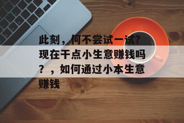此刻,何不尝试一试?现在干点小生意赚钱吗?,如何通过小本生意赚钱 此刻,何不尝试一试?现在干点小生意赚钱吗?,如何通过小本生意赚钱