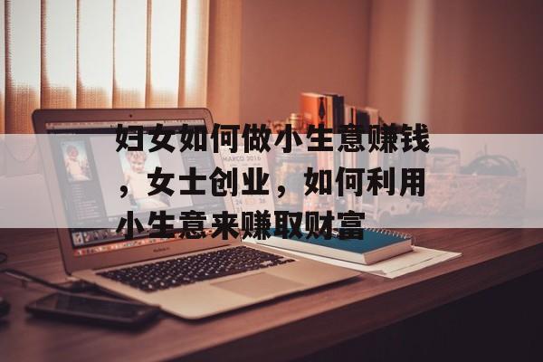 妇女如何做小生意赚钱,女士创业,如何利用小生意来赚取财富 妇女如何做小生意赚钱,女士创业,如何利用小生意来赚取财富