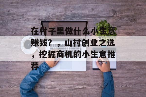 在村子里做什么小生意赚钱?,山村创业之选,挖掘商机的小生意推荐 在村子里做什么小生意赚钱?,山村创业之选,挖掘商机的小生意推荐