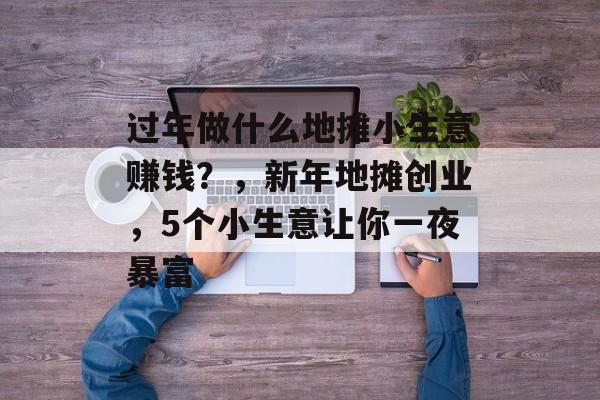 过年做什么地摊小生意赚钱?,新年地摊创业,5个小生意让你一夜暴富 过年做什么地摊小生意赚钱?,新年地摊创业,5个小生意让你一夜暴富