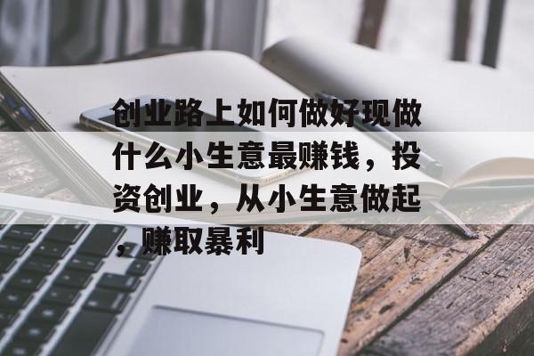 创业路上如何做好现做什么小生意最赚钱,投资创业,从小生意做起,赚取暴利 创业路上如何做好现做什么小生意最赚钱,投资创业,从小生意做起,赚取暴利