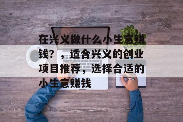 在兴义做什么小生意赚钱?,适合兴义的创业项目推荐,选择合适的小生意赚钱 在兴义做什么小生意赚钱?,适合兴义的创业项目推荐,选择合适的小生意赚钱
