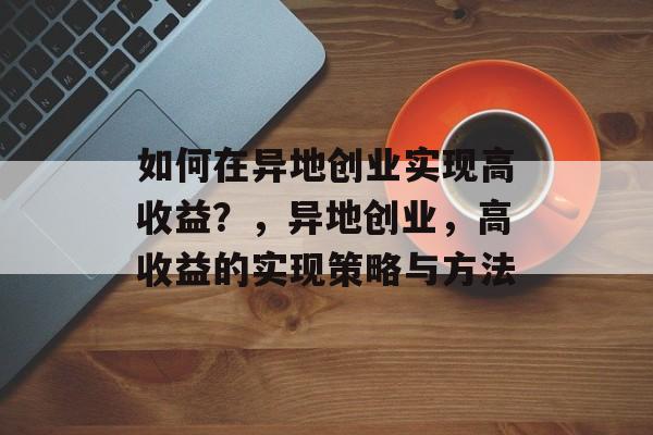 如何在异地创业实现高收益?,异地创业,高收益的实现策略与方法 如何在异地创业实现高收益?,异地创业,高收益的实现策略与方法