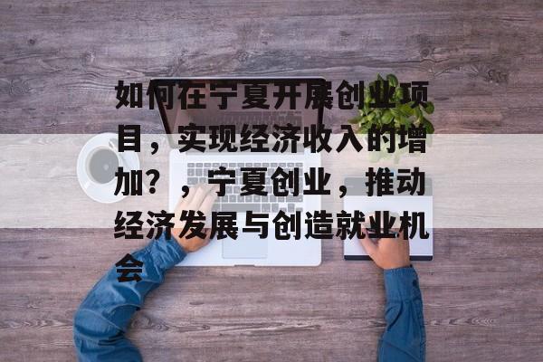 如何在宁夏开展创业项目,实现经济收入的增加?,宁夏创业,推动经济发展与创造就业机会 如何在宁夏开展创业项目,实现经济收入的增加?,宁夏创业,推动经济发展与创造就业机会