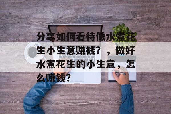 分享如何看待做水煮花生小生意赚钱?,做好水煮花生的小生意,怎么赚钱? 分享如何看待做水煮花生小生意赚钱?,做好水煮花生的小生意,怎么赚钱?