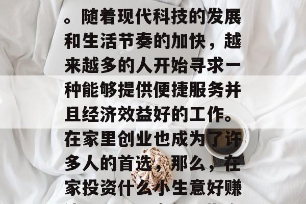 在家投资的小生意选择是一个很有讲究的议题。随着现代科技的发展和生活节奏的加快,越来越多的人开始寻求一种能够提供便捷服务并且经济效益好的工作。在家里创业也成为了许多人的首选,那么,在家投资什么小生意好赚钱呢?,居家创业指南,寻找高收益小生意 在家投资的小生意选择是一个很有讲究的议题。随着现代科技的发展和生活节奏的加快,越来越多的人开始寻求一种能够提供便捷服务并且经济效益好的工作。在家里创业也成为了许多人的首选,那么,在家投资什么小生意好赚钱呢?,居家创业指南,寻找高收益小生意