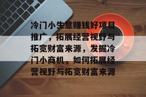 冷门小生意赚钱好项目推广,拓展经营视野与拓宽财富来源,发掘冷门小商机,如何拓展经营视野与拓宽财富来源 冷门小生意赚钱好项目推广,拓展经营视野与拓宽财富来源,发掘冷门小商机,如何拓展经营视野与拓宽财富来源