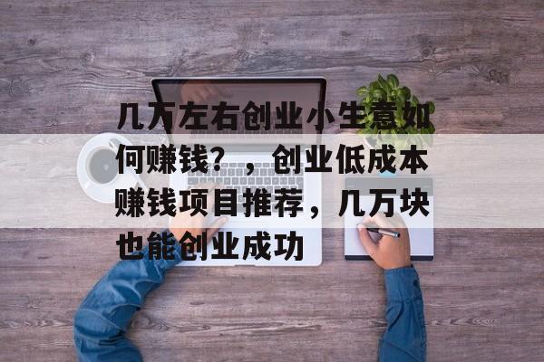 几万左右创业小生意如何赚钱?,创业低成本赚钱项目推荐,几万块也能创业成功 几万左右创业小生意如何赚钱?,创业低成本赚钱项目推荐,几万块也能创业成功