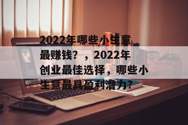 2022年哪些小生意最赚钱?,2022年创业最佳选择,哪些小生意最具盈利潜力? 2022年哪些小生意最赚钱?,2022年创业最佳选择,哪些小生意最具盈利潜力?