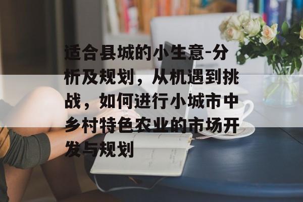 适合县城的小生意-分析及规划,从机遇到挑战,如何进行小城市中乡村特色农业的市场开发与规划 适合县城的小生意-分析及规划,从机遇到挑战,如何进行小城市中乡村特色农业的市场开发与规划