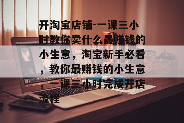 开淘宝店铺-一课三小时教你卖什么最赚钱的小生意,淘宝新手必看,教你最赚钱的小生意,一课三小时完成开店流程 开淘宝店铺-一课三小时教你卖什么最赚钱的小生意,淘宝新手必看,教你最赚钱的小生意,一课三小时完成开店流程