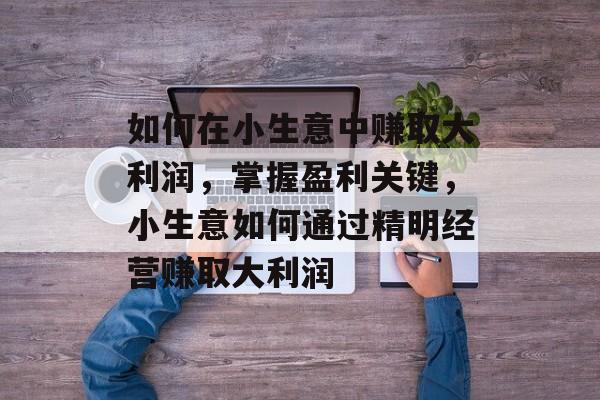 如何在小生意中赚取大利润,掌握盈利关键,小生意如何通过精明经营赚取大利润 如何在小生意中赚取大利润,掌握盈利关键,小生意如何通过精明经营赚取大利润