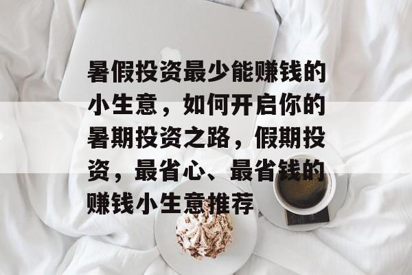 暑假投资最少能赚钱的小生意,如何开启你的暑期投资之路,假期投资,最省心、最省钱的赚钱小生意推荐 暑假投资最少能赚钱的小生意,如何开启你的暑期投资之路,假期投资,最省心、最省钱的赚钱小生意推荐
