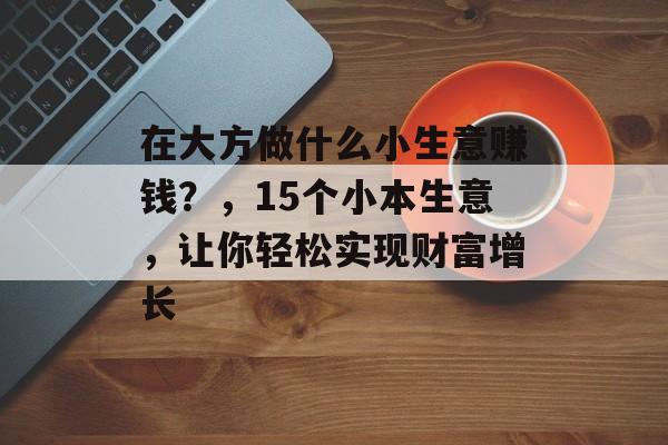 在大方做什么小生意赚钱?,15个小本生意,让你轻松实现财富增长 在大方做什么小生意赚钱?,15个小本生意,让你轻松实现财富增长
