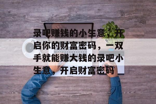 录吧赚钱的小生意,开启你的财富密码,一双手就能赚大钱的录吧小生意,开启财富密码 录吧赚钱的小生意,开启你的财富密码,一双手就能赚大钱的录吧小生意,开启财富密码
