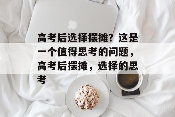 高考后选择摆摊?这是一个值得思考的问题,高考后摆摊,选择的思考 高考后选择摆摊?这是一个值得思考的问题,高考后摆摊,选择的思考