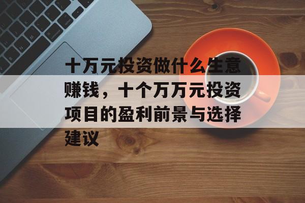 十万元投资做什么生意赚钱,十个万万元投资项目的盈利前景与选择建议 十万元投资做什么生意赚钱,十个万万元投资项目的盈利前景与选择建议