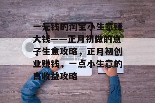 一元钱的淘宝小生意赚大钱——正月初做的点子生意攻略,正月初创业赚钱,一点小生意的高收益攻略 一元钱的淘宝小生意赚大钱——正月初做的点子生意攻略,正月初创业赚钱,一点小生意的高收益攻略