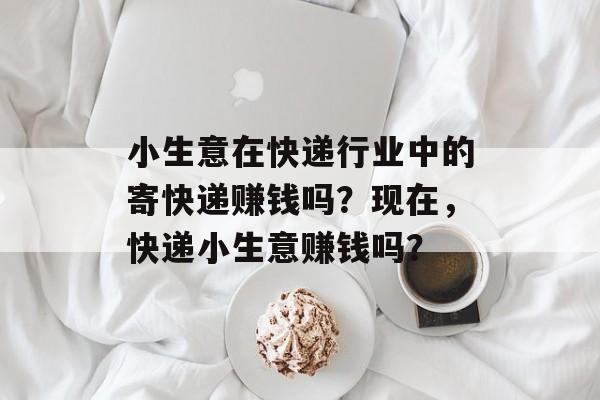 小生意在快递行业中的寄快递赚钱吗?现在,快递小生意赚钱吗? 小生意在快递行业中的寄快递赚钱吗?现在,快递小生意赚钱吗?
