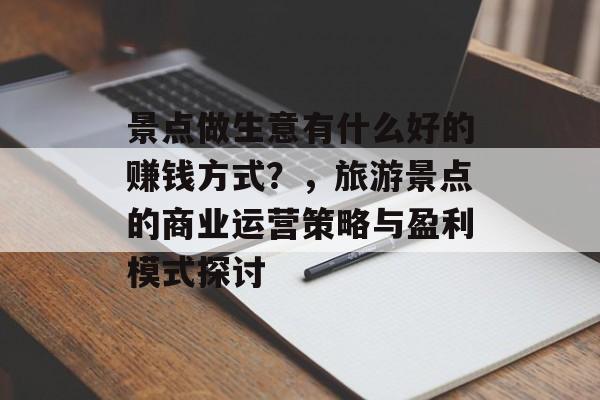景点做生意有什么好的赚钱方式?,旅游景点的商业运营策略与盈利模式探讨 景点做生意有什么好的赚钱方式?,旅游景点的商业运营策略与盈利模式探讨
