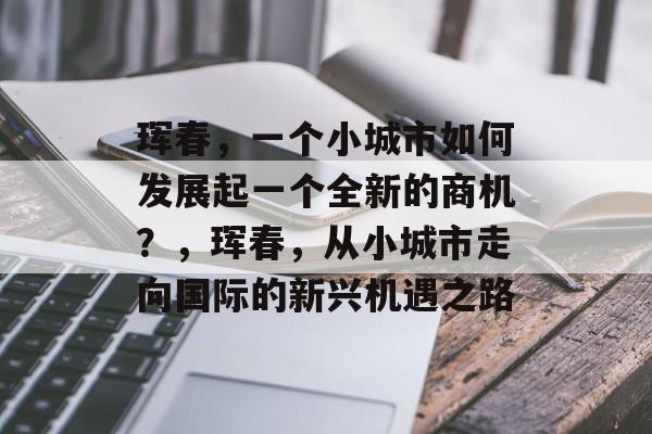 珲春,一个小城市如何发展起一个全新的商机?,珲春,从小城市走向国际的新兴机遇之路 珲春,一个小城市如何发展起一个全新的商机?,珲春,从小城市走向国际的新兴机遇之路