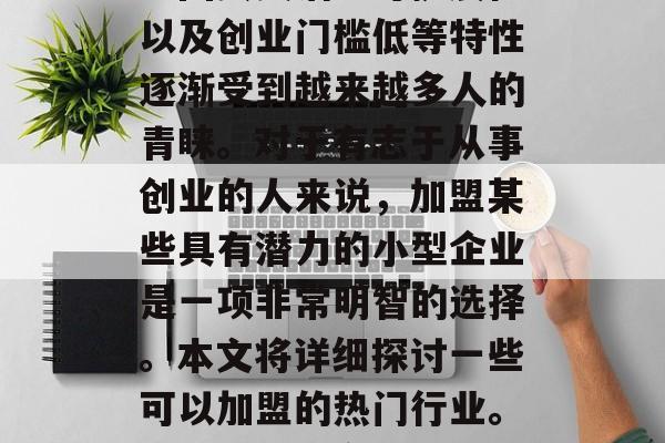 在当今社会中,小型企业因其灵活、可扩展性以及创业门槛低等特性逐渐受到越来越多人的青睐。对于有志于从事创业的人来说,加盟某些具有潜力的小型企业是一项非常明智的选择。本文将详细探讨一些可以加盟的热门行业。,如何选择合适的创业项目加盟 在当今社会中,小型企业因其灵活、可扩展性以及创业门槛低等特性逐渐受到越来越多人的青睐。对于有志于从事创业的人来说,加盟某些具有潜力的小型企业是一项非常明智的选择。本文将详细探讨一些可以加盟的热门行业。,如何选择合适的创业项目加盟