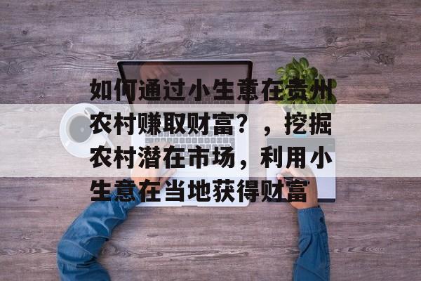 如何通过小生意在贵州农村赚取财富?,挖掘农村潜在市场,利用小生意在当地获得财富 如何通过小生意在贵州农村赚取财富?,挖掘农村潜在市场,利用小生意在当地获得财富