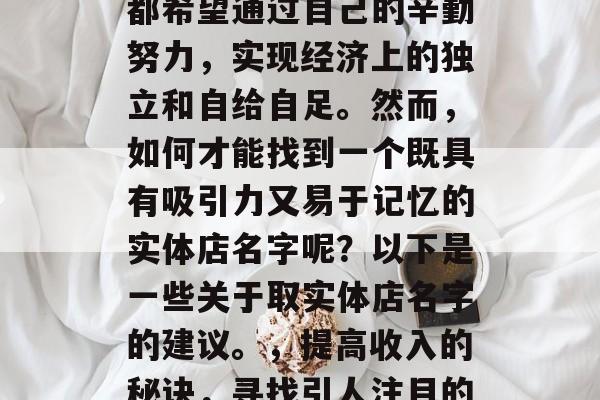 在当今社会中,许多人都希望通过自己的辛勤努力,实现经济上的独立和自给自足。然而,如何才能找到一个既具有吸引力又易于记忆的实体店名字呢?以下是一些关于取实体店名字的建议。,提高收入的秘诀,寻找引人注目的实体店名字 在当今社会中,许多人都希望通过自己的辛勤努力,实现经济上的独立和自给自足。然而,如何才能找到一个既具有吸引力又易于记忆的实体店名字呢?以下是一些关于取实体店名字的建议。,提高收入的秘诀,寻找引人注目的实体店名字