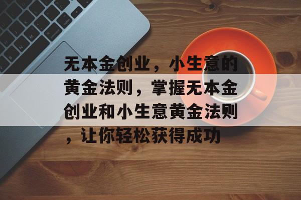 无本金创业,小生意的黄金法则,掌握无本金创业和小生意黄金法则,让你轻松获得成功 无本金创业,小生意的黄金法则,掌握无本金创业和小生意黄金法则,让你轻松获得成功
