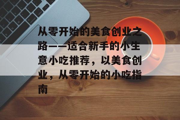 从零开始的美食创业之路——适合新手的小生意小吃推荐,以美食创业,从零开始的小吃指南 从零开始的美食创业之路——适合新手的小生意小吃推荐,以美食创业,从零开始的小吃指南