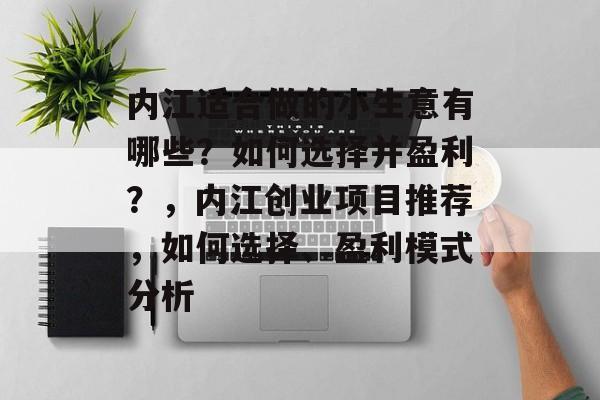 内江适合做的小生意有哪些?如何选择并盈利?,内江创业项目推荐,如何选择、盈利模式分析 内江适合做的小生意有哪些?如何选择并盈利?,内江创业项目推荐,如何选择、盈利模式分析