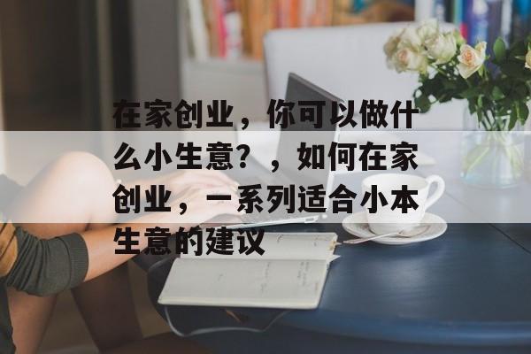 在家创业,你可以做什么小生意?,如何在家创业,一系列适合小本生意的建议 在家创业,你可以做什么小生意?,如何在家创业,一系列适合小本生意的建议