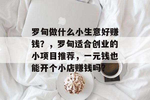 罗甸做什么小生意好赚钱?,罗甸适合创业的小项目推荐,一元钱也能开个小店赚钱吗? 罗甸做什么小生意好赚钱?,罗甸适合创业的小项目推荐,一元钱也能开个小店赚钱吗?